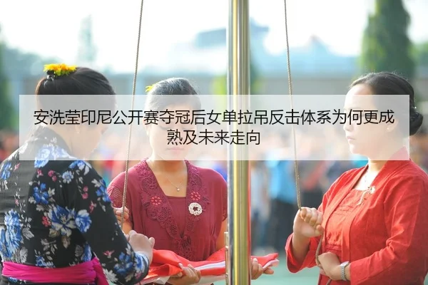 安洗莹印尼公开赛夺冠后女单拉吊反击体系为何更成熟及未来走向