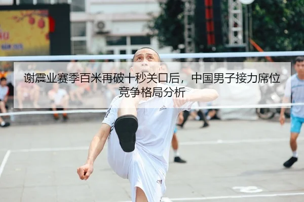谢震业赛季百米再破十秒关口后，中国男子接力席位竞争格局分析