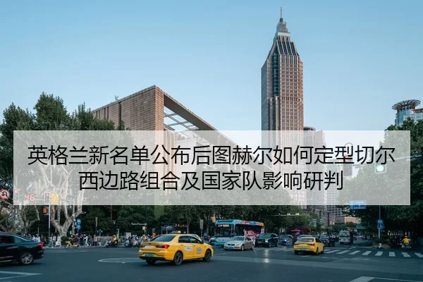 英格兰新名单公布后图赫尔如何定型切尔西边路组合及国家队影响研判