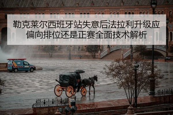 勒克莱尔西班牙站失意后法拉利升级应偏向排位还是正赛全面技术解析